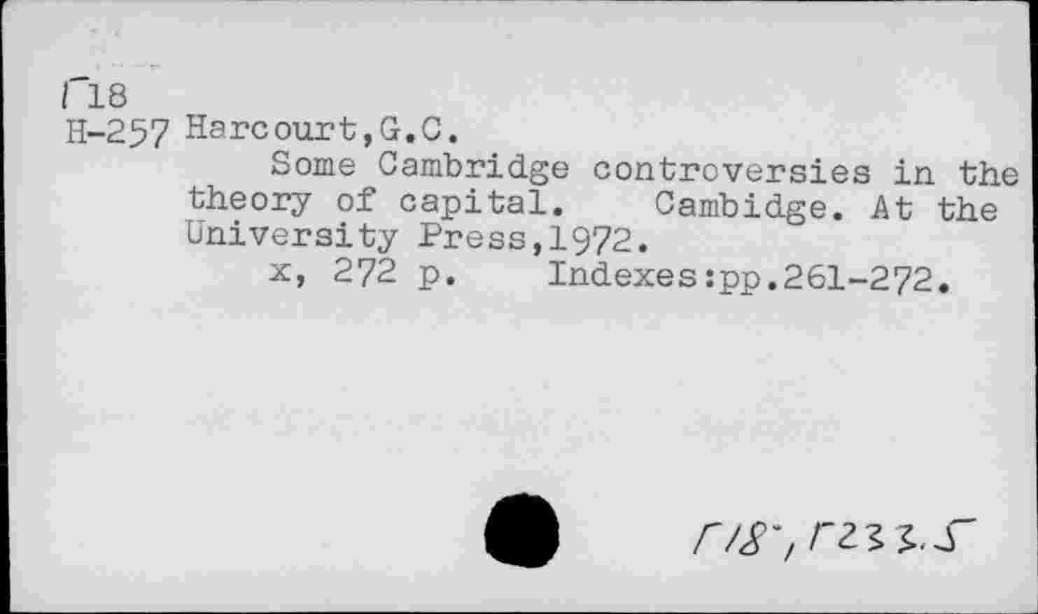 ﻿I 18
H-257 Harcourt,G.C.
Some Cambridge controversies in the theory of capital. Cambidge. At the University Press,1972.
x, 272 p. Indexes:pp.261-272.
r/S'/ rz^.S'